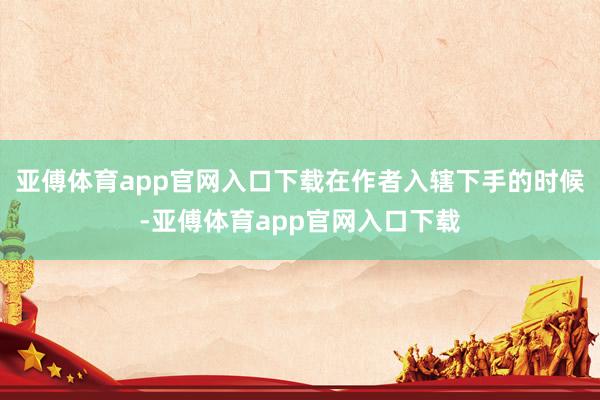 亚傅体育app官网入口下载在作者入辖下手的时候-亚傅体育app官网入口下载