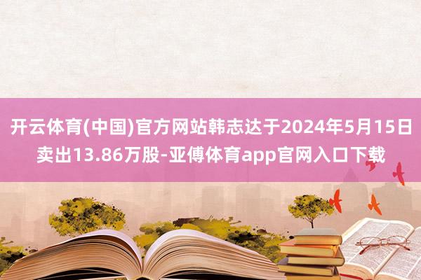 开云体育(中国)官方网站韩志达于2024年5月15日卖出13.86万股-亚傅体育app官网入口下载