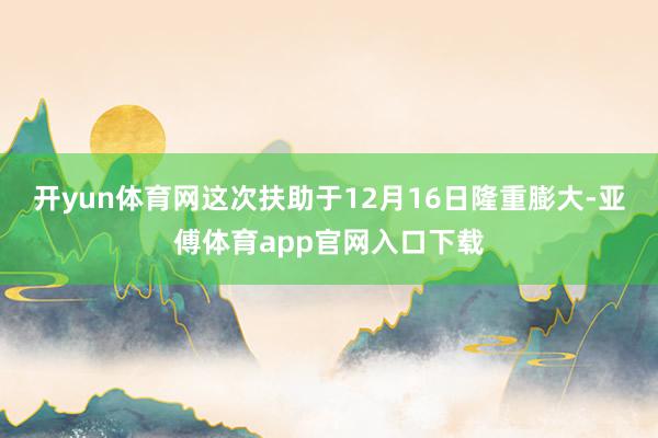 开yun体育网这次扶助于12月16日隆重膨大-亚傅体育app官网入口下载