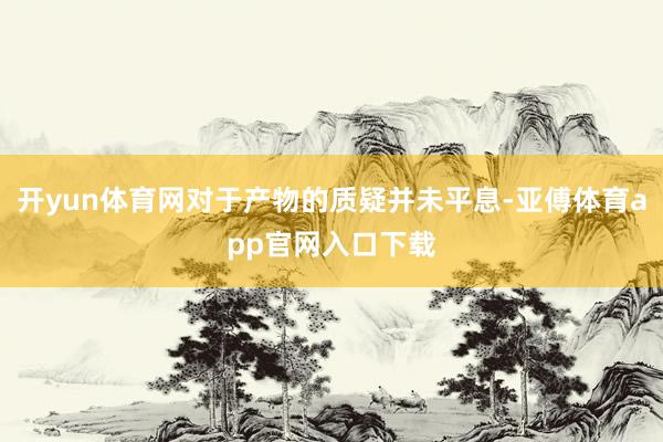 开yun体育网对于产物的质疑并未平息-亚傅体育app官网入口下载
