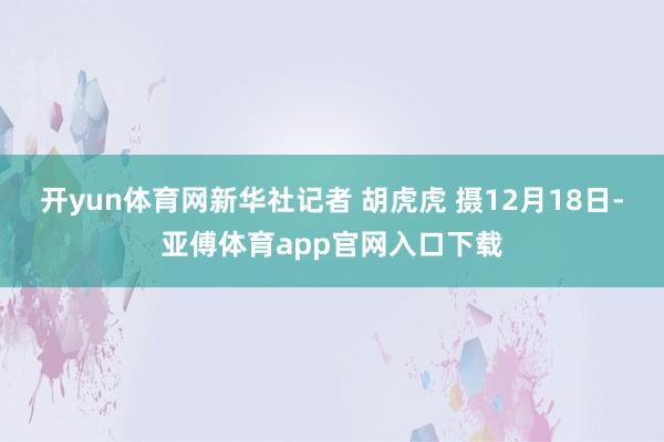 开yun体育网新华社记者 胡虎虎 摄12月18日-亚傅体育app官网入口下载