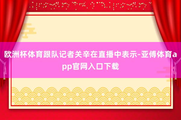 欧洲杯体育跟队记者关辛在直播中表示-亚傅体育app官网入口下载