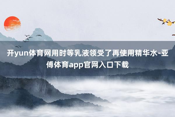 开yun体育网用时等乳液领受了再使用精华水-亚傅体育app官网入口下载