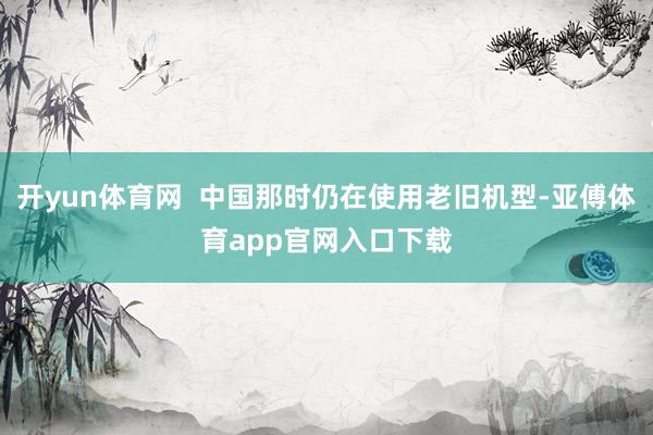 开yun体育网  中国那时仍在使用老旧机型-亚傅体育app官网入口下载