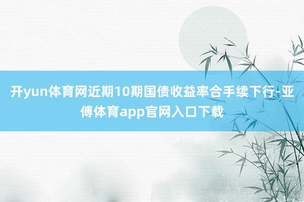 开yun体育网近期10期国债收益率合手续下行-亚傅体育app官网入口下载