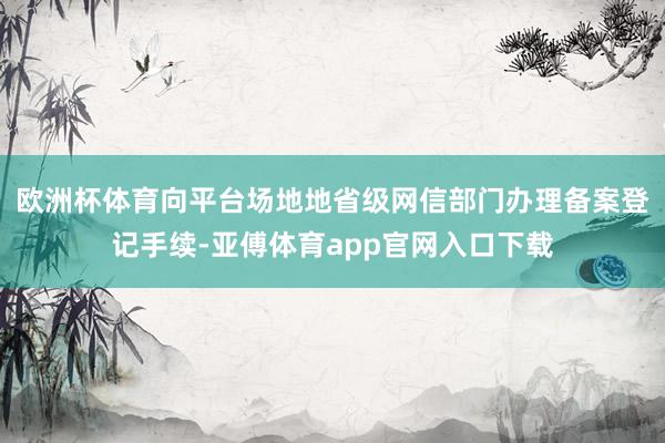 欧洲杯体育向平台场地地省级网信部门办理备案登记手续-亚傅体育app官网入口下载