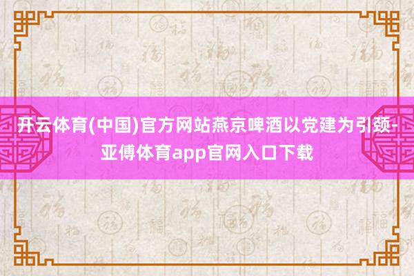 开云体育(中国)官方网站燕京啤酒以党建为引颈-亚傅体育app官网入口下载