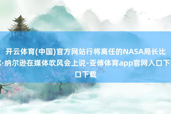 开云体育(中国)官方网站行将离任的NASA局长比尔·纳尔逊在媒体吹风会上说-亚傅体育app官网入口下载