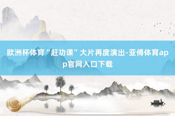 欧洲杯体育“赶功课”大片再度演出-亚傅体育app官网入口下载