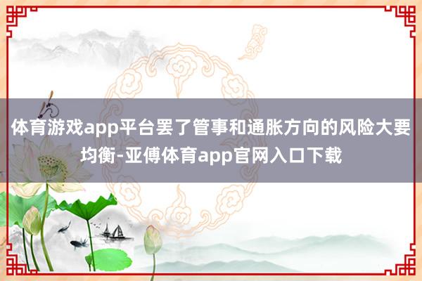 体育游戏app平台罢了管事和通胀方向的风险大要均衡-亚傅体育app官网入口下载