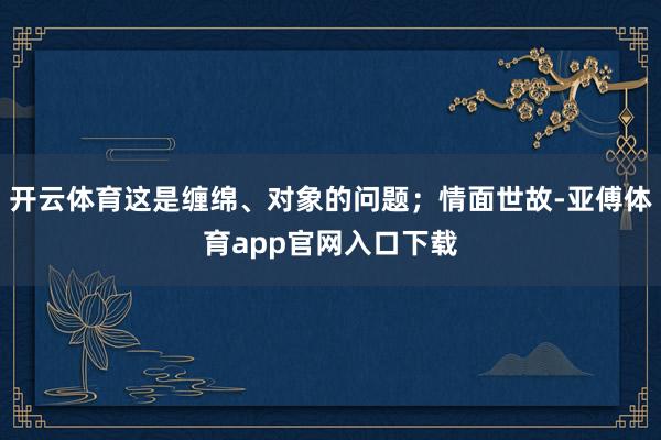 开云体育这是缠绵、对象的问题；情面世故-亚傅体育app官网入口下载