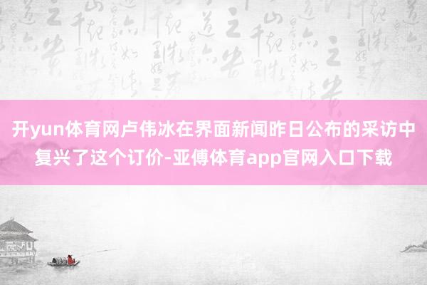开yun体育网卢伟冰在界面新闻昨日公布的采访中复兴了这个订价-亚傅体育app官网入口下载