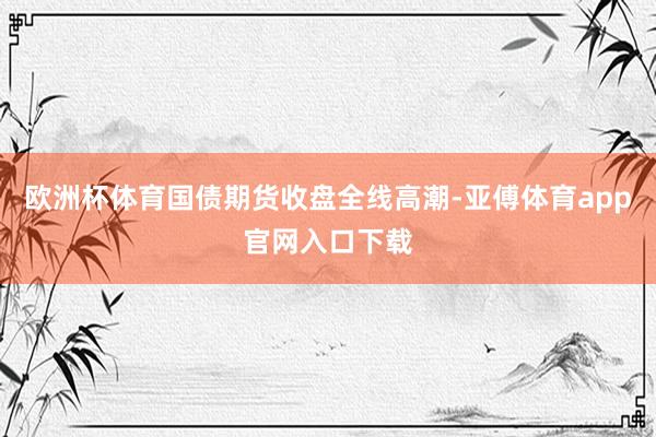 欧洲杯体育国债期货收盘全线高潮-亚傅体育app官网入口下载