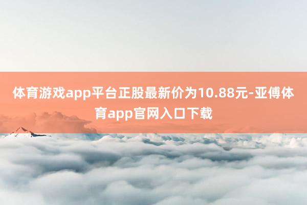 体育游戏app平台正股最新价为10.88元-亚傅体育app官网入口下载