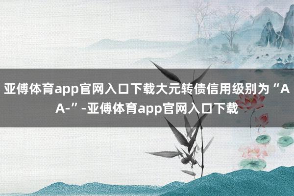 亚傅体育app官网入口下载大元转债信用级别为“AA-”-亚傅体育app官网入口下载