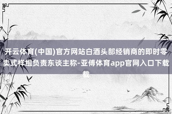 开云体育(中国)官方网站白酒头部经销商的即时零卖式样组负责东谈主称-亚傅体育app官网入口下载
