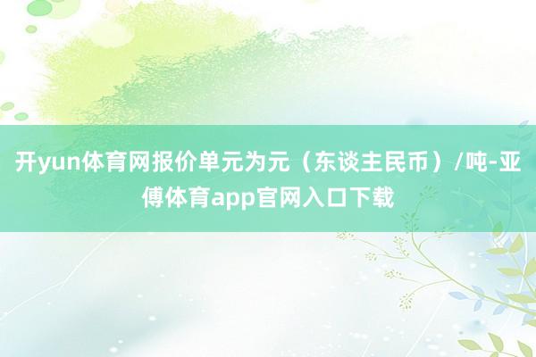 开yun体育网报价单元为元（东谈主民币）/吨-亚傅体育app官网入口下载
