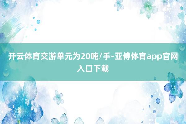开云体育交游单元为20吨/手-亚傅体育app官网入口下载
