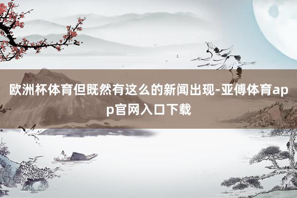 欧洲杯体育但既然有这么的新闻出现-亚傅体育app官网入口下载
