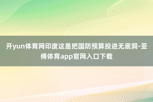 开yun体育网印度这是把国防预算投进无底洞-亚傅体育app官网入口下载