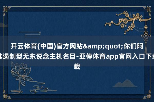开云体育(中国)官方网站&quot;你们阿谁遏制型无东说念主机名目-亚傅体育app官网入口下载