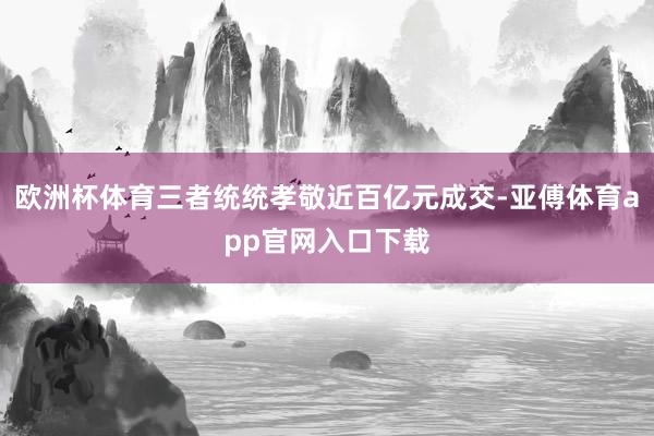 欧洲杯体育三者统统孝敬近百亿元成交-亚傅体育app官网入口下载