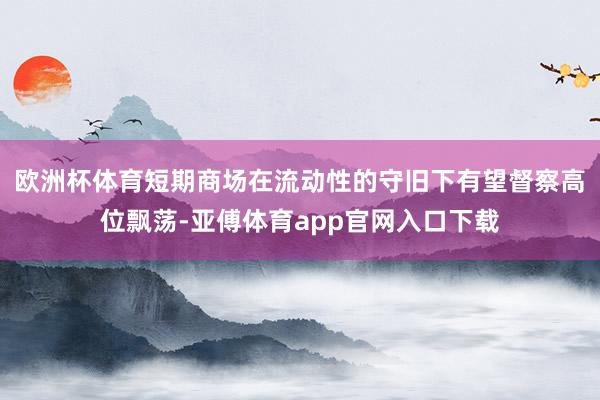 欧洲杯体育短期商场在流动性的守旧下有望督察高位飘荡-亚傅体育app官网入口下载