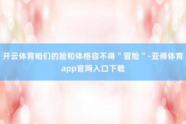 开云体育咱们的脸和体格容不得＂冒险＂-亚傅体育app官网入口下载