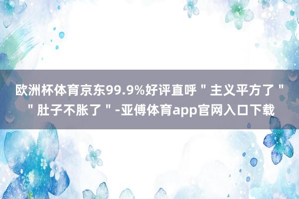 欧洲杯体育京东99.9%好评直呼＂主义平方了＂＂肚子不胀了＂-亚傅体育app官网入口下载