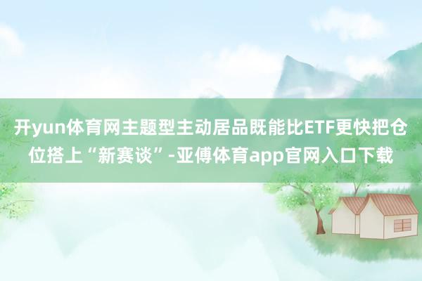 开yun体育网主题型主动居品既能比ETF更快把仓位搭上“新赛谈”-亚傅体育app官网入口下载