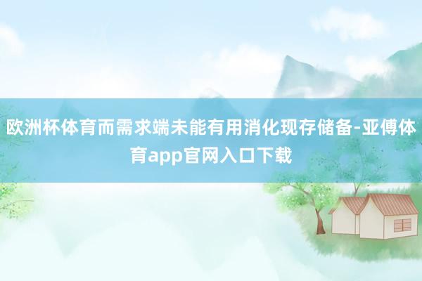 欧洲杯体育而需求端未能有用消化现存储备-亚傅体育app官网入口下载