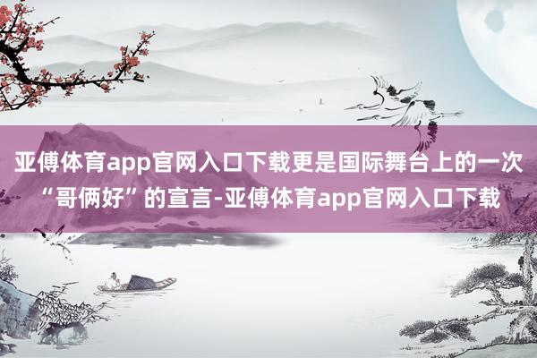 亚傅体育app官网入口下载更是国际舞台上的一次“哥俩好”的宣言-亚傅体育app官网入口下载