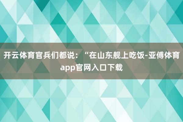 开云体育官兵们都说：“在山东舰上吃饭-亚傅体育app官网入口下载