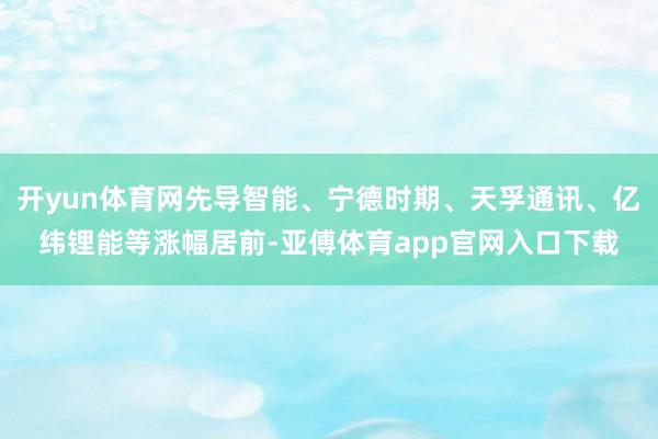 开yun体育网先导智能、宁德时期、天孚通讯、亿纬锂能等涨幅居前-亚傅体育app官网入口下载