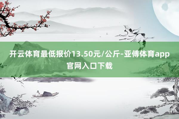 开云体育最低报价13.50元/公斤-亚傅体育app官网入口下载