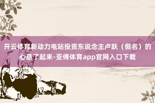 开云体育新动力电站投资东说念主卢跃(假名)的心悬了起来-亚傅体育app官网入口下载