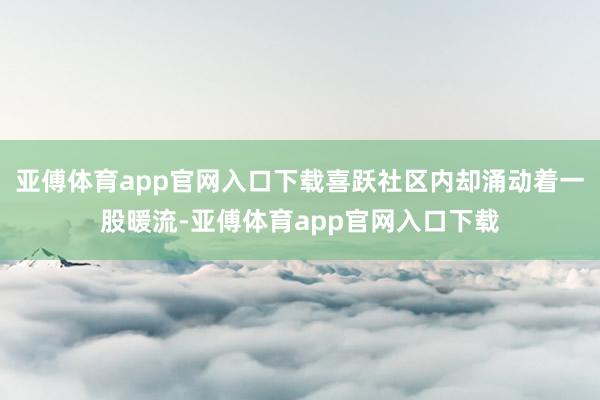 亚傅体育app官网入口下载喜跃社区内却涌动着一股暖流-亚傅体育app官网入口下载