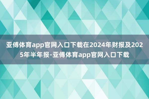 亚傅体育app官网入口下载在2024年财报及2025年半年报-亚傅体育app官网入口下载
