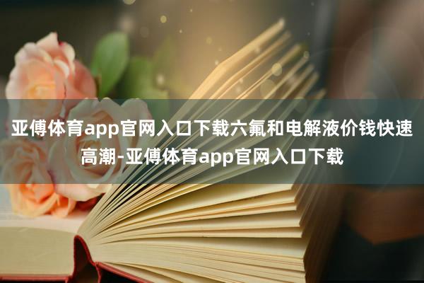 亚傅体育app官网入口下载六氟和电解液价钱快速高潮-亚傅体育app官网入口下载