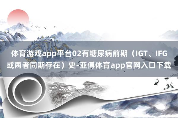 体育游戏app平台02有糖尿病前期（IGT、IFG或两者同期存在）史-亚傅体育app官网入口下载