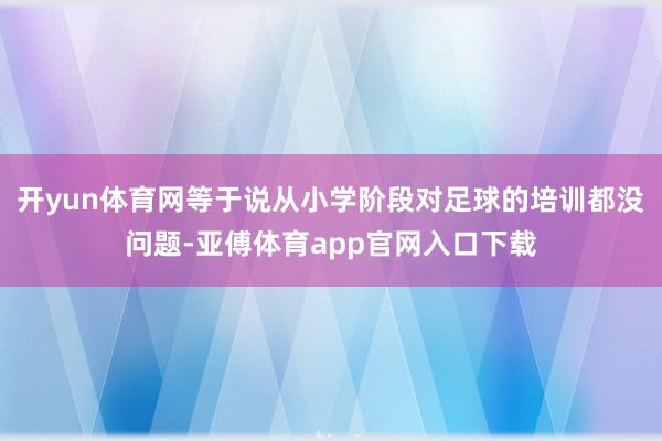 开yun体育网等于说从小学阶段对足球的培训都没问题-亚傅体育app官网入口下载