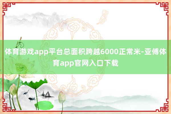 体育游戏app平台总面积跨越6000正常米-亚傅体育app官网入口下载