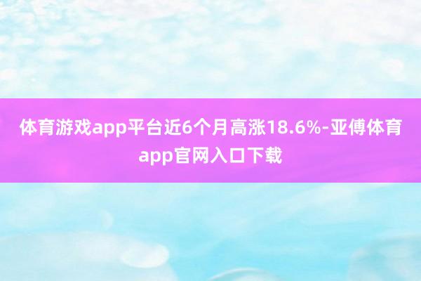体育游戏app平台近6个月高涨18.6%-亚傅体育app官网入口下载