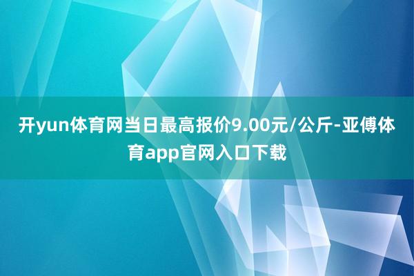开yun体育网当日最高报价9.00元/公斤-亚傅体育app官网入口下载