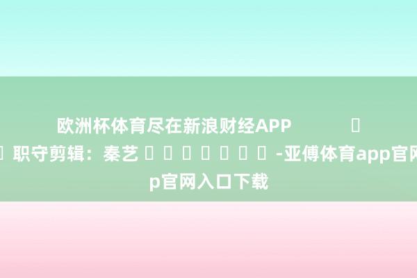 欧洲杯体育尽在新浪财经APP            						职守剪辑：秦艺 							-亚傅体育app官网入口下载