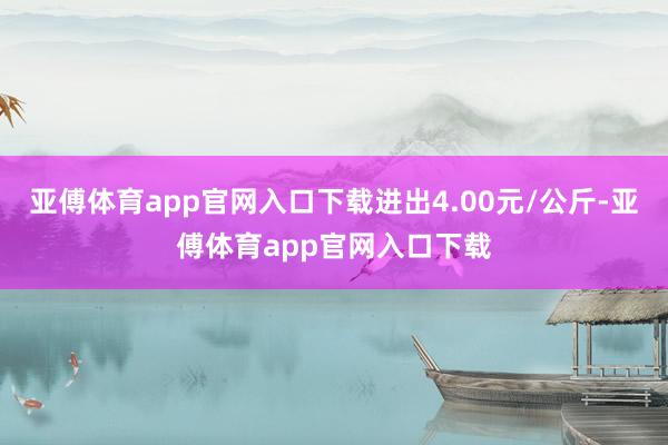 亚傅体育app官网入口下载进出4.00元/公斤-亚傅体育app官网入口下载