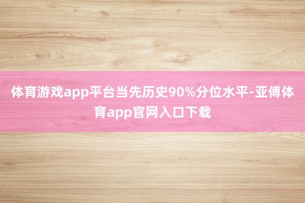 体育游戏app平台当先历史90%分位水平-亚傅体育app官网入口下载