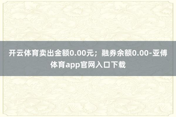 开云体育卖出金额0.00元；融券余额0.00-亚傅体育app官网入口下载