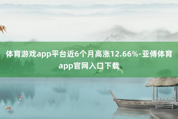 体育游戏app平台近6个月高涨12.66%-亚傅体育app官网入口下载