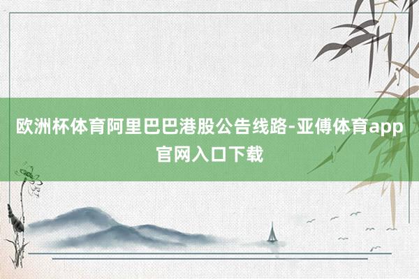 欧洲杯体育阿里巴巴港股公告线路-亚傅体育app官网入口下载
